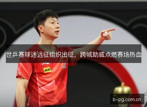 世乒赛球迷远征组织出征，跨城助威点燃赛场热血