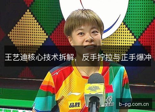 王艺迪核心技术拆解，反手拧拉与正手爆冲